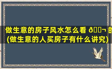 做生意的房子风水怎么看 🐬 的(做生意的人买房子有什么讲究)